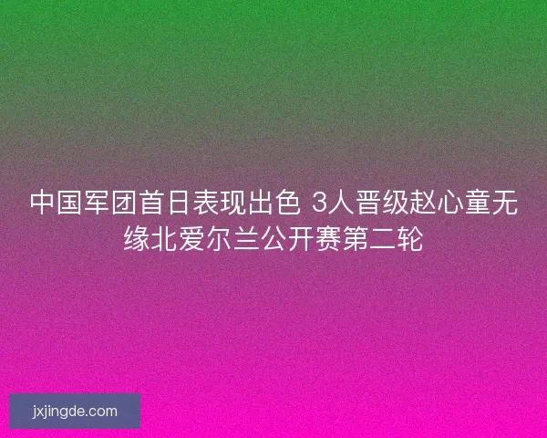 中国军团首日表现出色 3人晋级赵心童无缘北爱尔兰公开赛第二轮