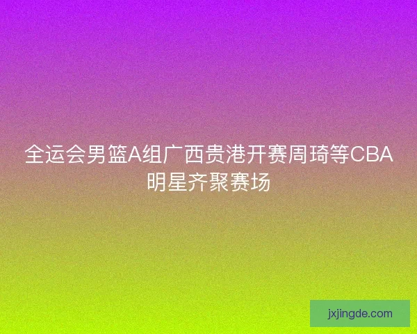 全运会男篮A组广西贵港开赛周琦等CBA明星齐聚赛场