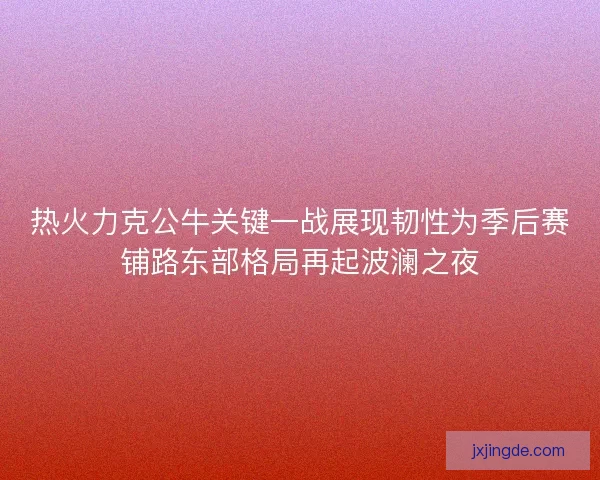 热火力克公牛关键一战展现韧性为季后赛铺路东部格局再起波澜之夜