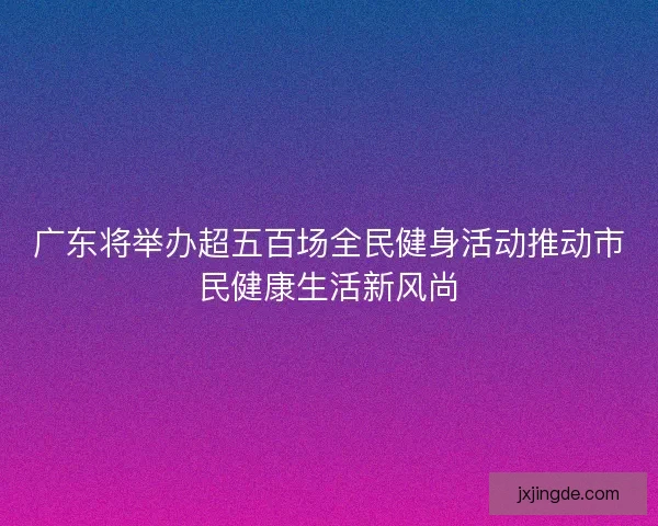 广东将举办超五百场全民健身活动推动市民健康生活新风尚