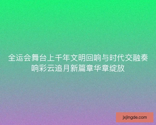 全运会舞台上千年文明回响与时代交融奏响彩云追月新篇章华章绽放